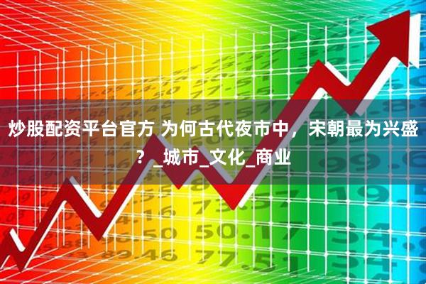 炒股配资平台官方 为何古代夜市中，宋朝最为兴盛？_城市_文化_商业