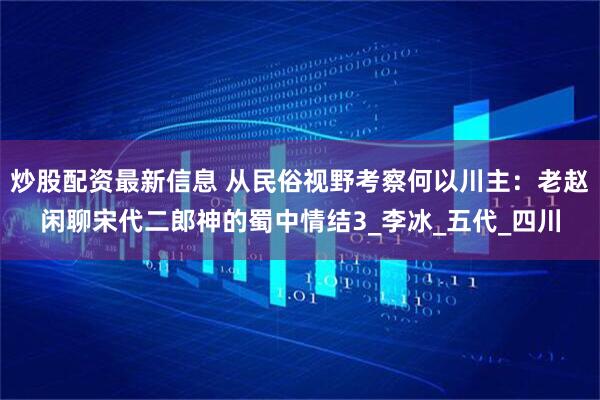 炒股配资最新信息 从民俗视野考察何以川主：老赵闲聊宋代二郎神的蜀中情结3_李冰_五代_四川