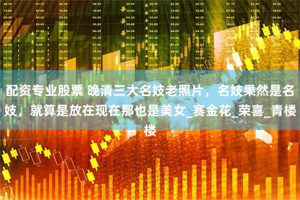 配资专业股票 晚清三大名妓老照片，名妓果然是名妓，就算是放在现在那也是美女_赛金花_荣喜_青楼
