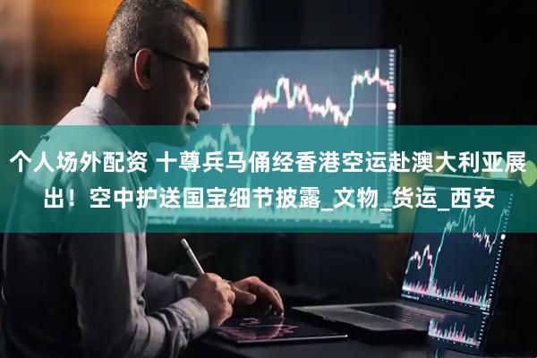 个人场外配资 十尊兵马俑经香港空运赴澳大利亚展出！空中护送国宝细节披露_文物_货运_西安
