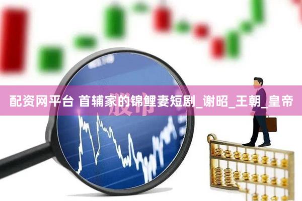 配资网平台 首辅家的锦鲤妻短剧_谢昭_王朝_皇帝