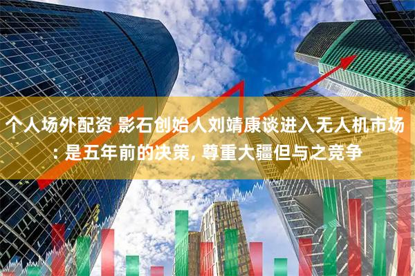 个人场外配资 影石创始人刘靖康谈进入无人机市场 : 是五年前的决策, 尊重大疆但与之竞争