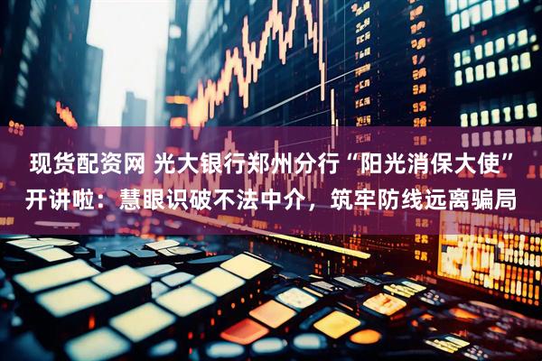 现货配资网 光大银行郑州分行“阳光消保大使”开讲啦：慧眼识破不法中介，筑牢防线远离骗局