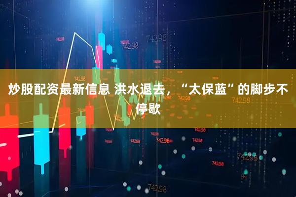 炒股配资最新信息 洪水退去，“太保蓝”的脚步不停歇