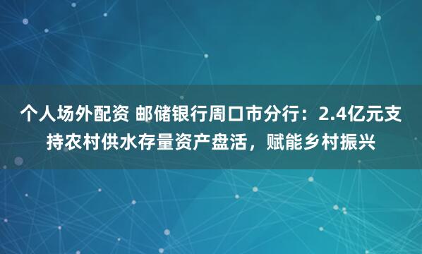 个人场外配资 邮储银行周口市分行：2.4亿元支持农村供水存量资产盘活，赋能乡村振兴