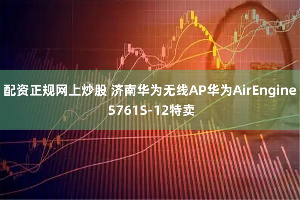 配资正规网上炒股 济南华为无线AP华为AirEngine 5761S-12特卖