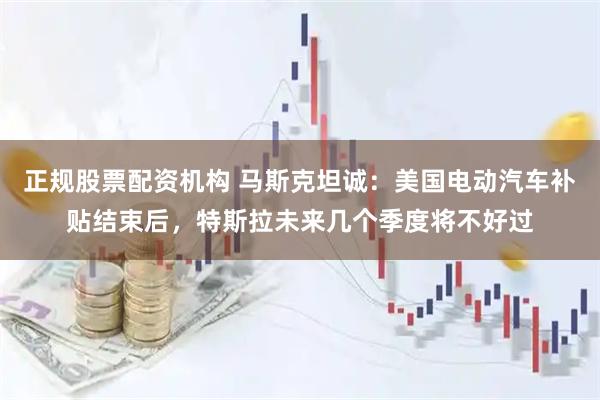 正规股票配资机构 马斯克坦诚：美国电动汽车补贴结束后，特斯拉未来几个季度将不好过
