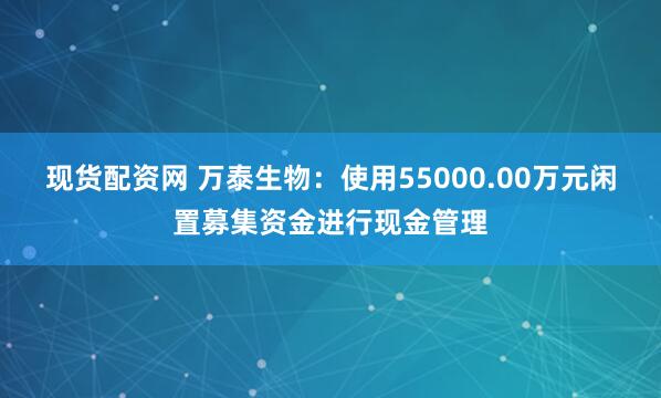 现货配资网 万泰生物：使用55000.00万元闲置募集资金进行现金管理
