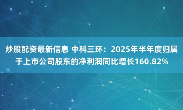 炒股配资最新信息 中科三环：2025年半年度归属于上市公司股东的净利润同比增长160.82%