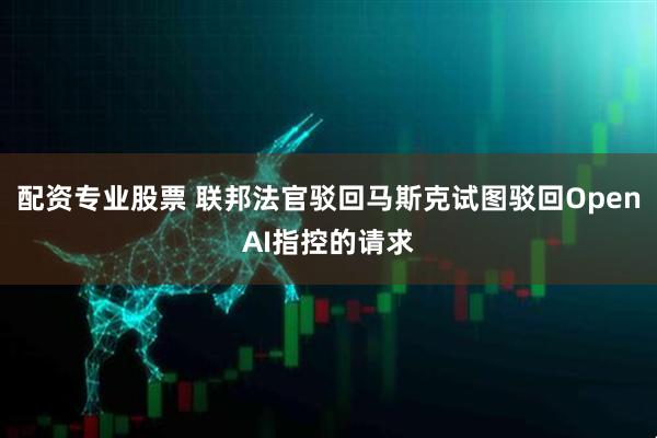配资专业股票 联邦法官驳回马斯克试图驳回OpenAI指控的请求