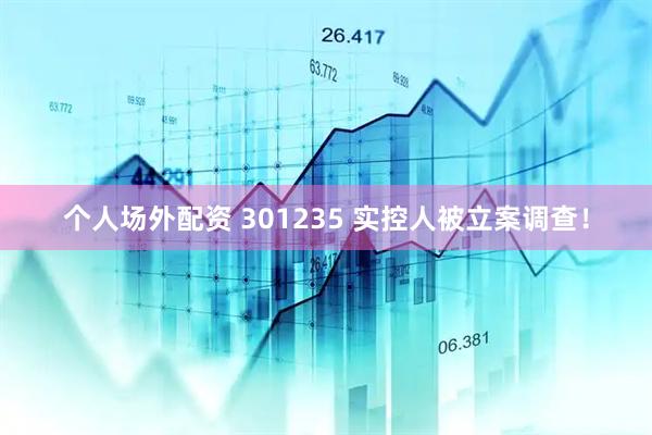 个人场外配资 301235 实控人被立案调查！