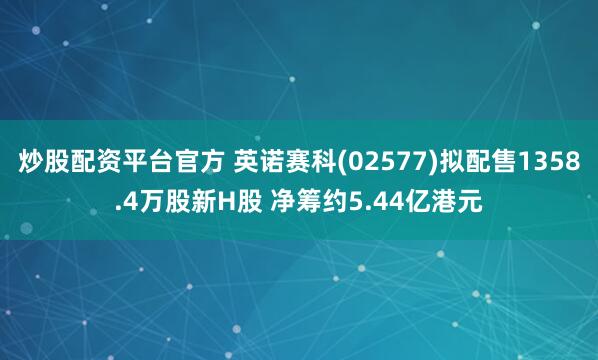 炒股配资平台官方 英诺赛科(02577)拟配售1358.4万股新H股 净筹约5.44亿港元