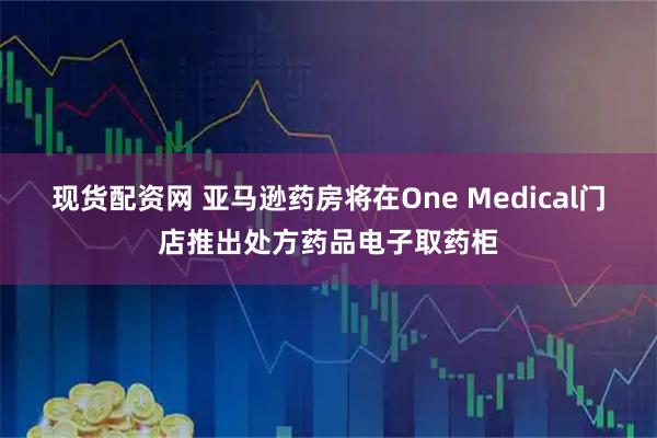 现货配资网 亚马逊药房将在One Medical门店推出处方药品电子取药柜