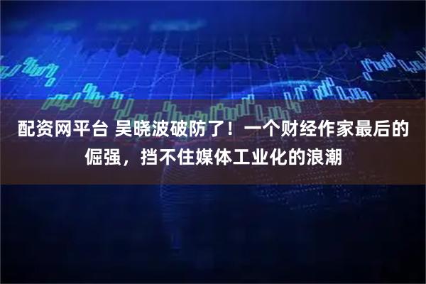 配资网平台 吴晓波破防了!一个财经作家最后的倔强,挡不住媒体工业化的浪潮