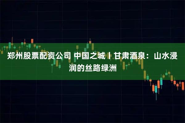 郑州股票配资公司 中国之城丨甘肃酒泉：山水浸润的丝路绿洲